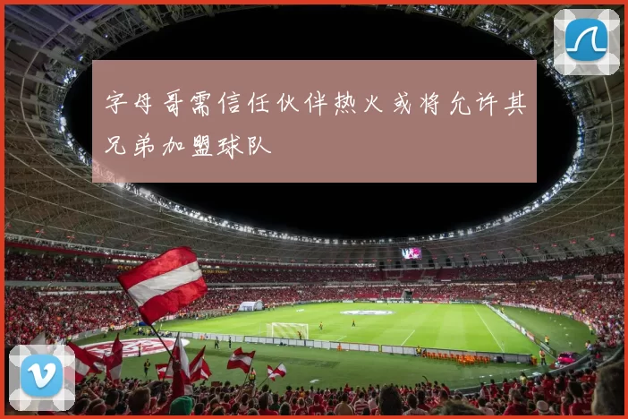 字母哥需信任伙伴热火或将允许其兄弟加盟球队