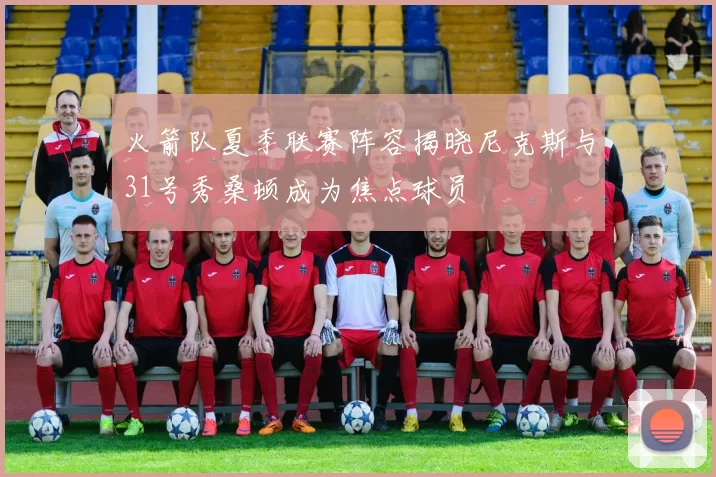 火箭队夏季联赛阵容揭晓尼克斯与31号秀桑顿成为焦点球员