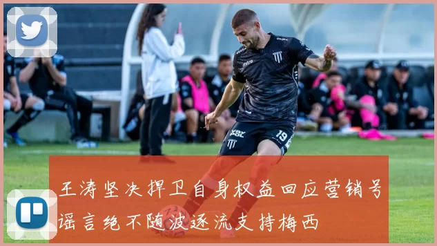 王涛坚决捍卫自身权益回应营销号谣言绝不随波逐流支持梅西