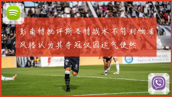 彭南特批评斯洛特战术不符利物浦风格认为其夺冠仅因运气使然
