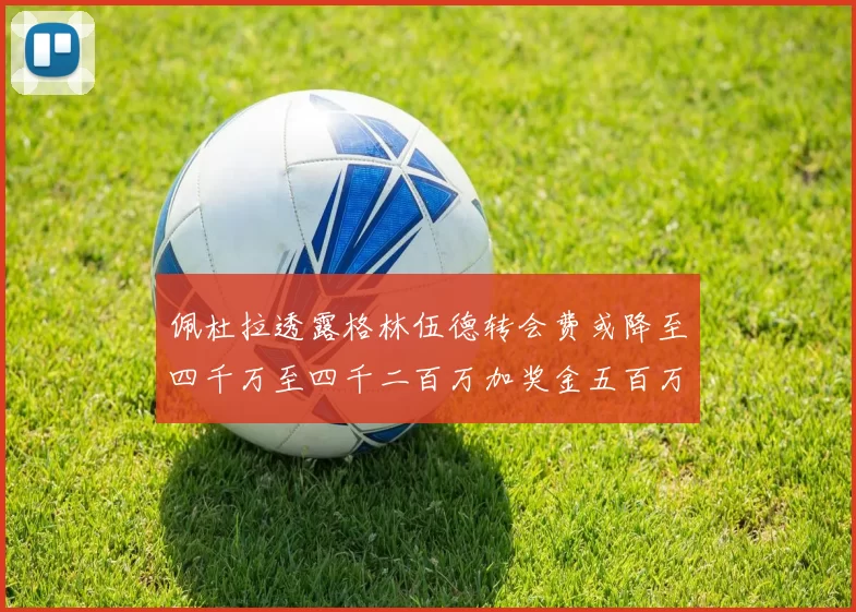 佩杜拉透露格林伍德转会费或降至四千万至四千二百万加奖金五百万至六百万