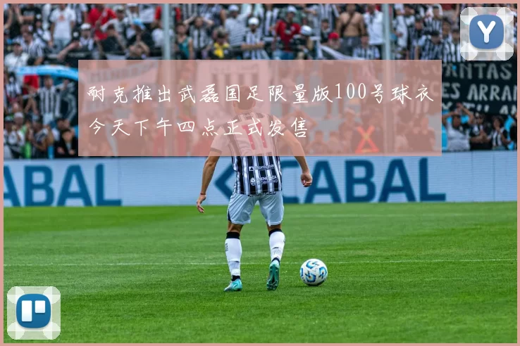 耐克推出武磊国足限量版100号球衣今天下午四点正式发售