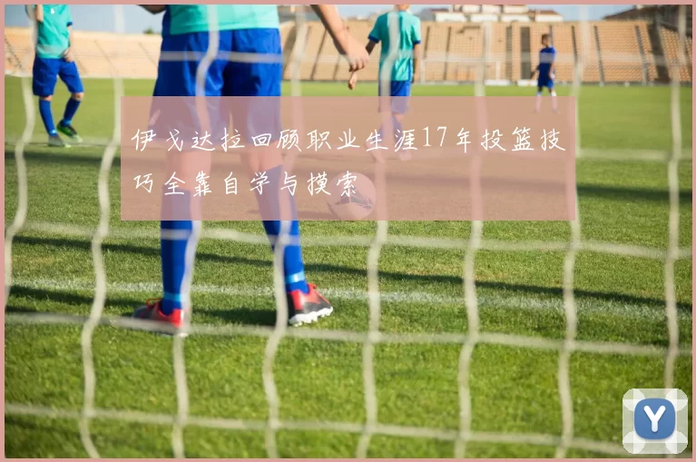 伊戈达拉回顾职业生涯17年投篮技巧全靠自学与摸索