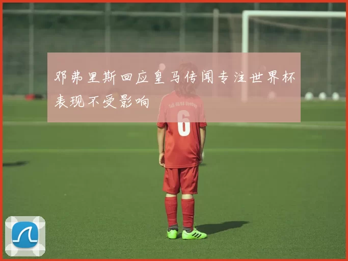 邓弗里斯回应皇马传闻专注世界杯表现不受影响