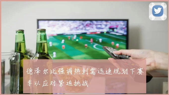 德泽尔比强调热刺需迅速规划下赛季以应对紧迫挑战