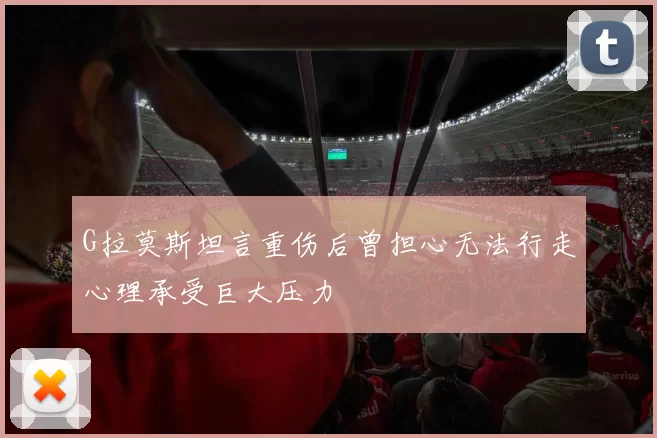 G拉莫斯坦言重伤后曾担心无法行走心理承受巨大压力