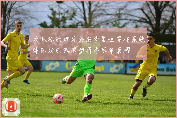 莫派称西班牙或成今夏世界杯最强球队姆巴佩渴望再夺冠军荣耀