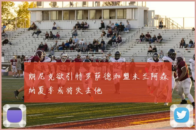 朗尼克欲引特罗萨德加盟米兰阿森纳夏季或将失去他