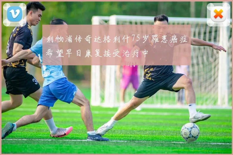 利物浦传奇达格利什75岁罹患癌症希望早日康复接受治疗中