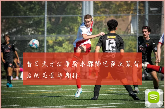 昔日天才法蒂薪水骤降巴萨决策背后的无奈与期待