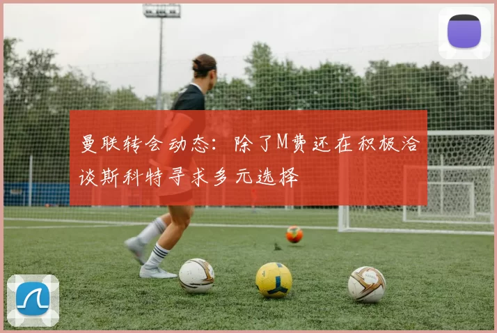 曼联转会动态：除了M费还在积极洽谈斯科特寻求多元选择