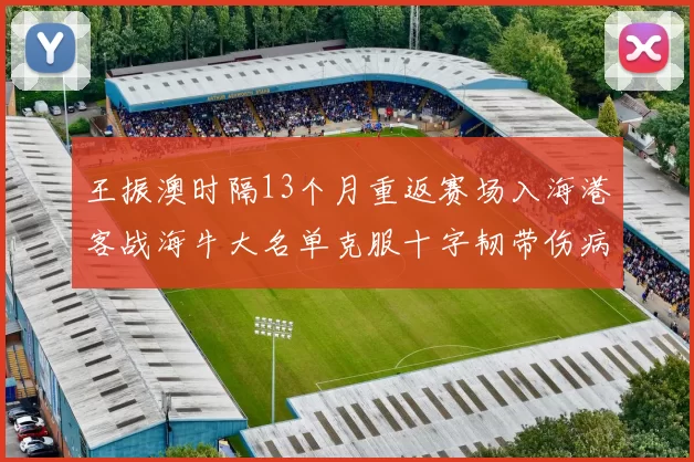王振澳时隔13个月重返赛场入海港客战海牛大名单克服十字韧带伤病挑战