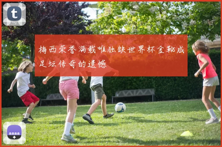 梅西荣誉满载唯独缺世界杯金靴成足坛传奇的遗憾