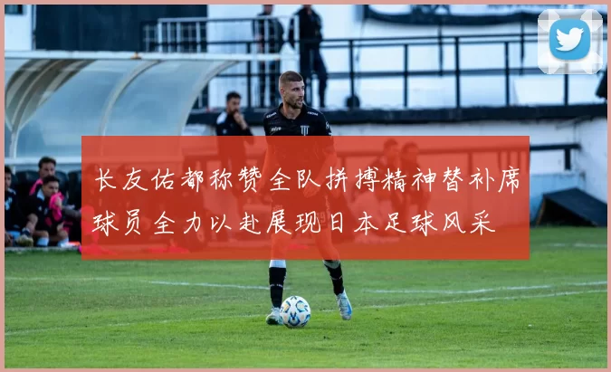 长友佑都称赞全队拼搏精神替补席球员全力以赴展现日本足球风采