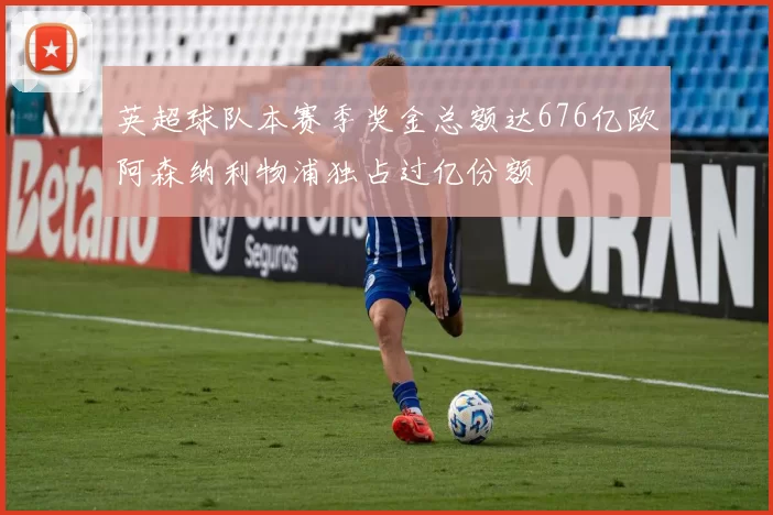 英超球队本赛季奖金总额达676亿欧阿森纳利物浦独占过亿份额